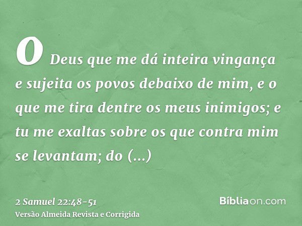 o Deus que me dá inteira vingança e sujeita os povos debaixo de mim,e o que me tira dentre os meus inimigos; e tu me exaltas sobre os que contra mim se levantam