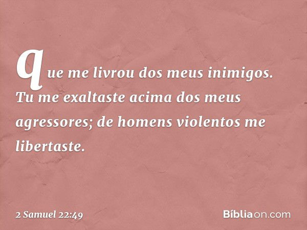 que me livrou dos meus inimigos.
Tu me exaltaste
acima dos meus agressores;
de homens violentos me libertaste. -- 2 Samuel 22:49