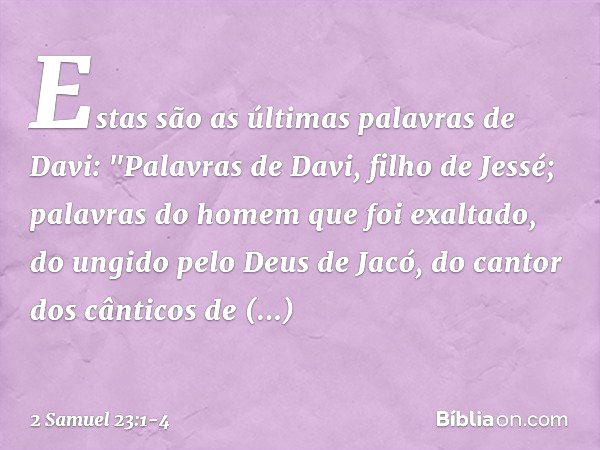 Estas são as últimas palavras de Davi:
"Palavras de Davi, filho de Jessé;
palavras do homem que foi exaltado,
do ungido pelo Deus de Jacó,
do cantor dos cântico