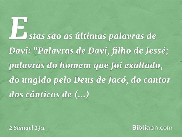 Estas são as últimas palavras de Davi:
"Palavras de Davi, filho de Jessé;
palavras do homem que foi exaltado,
do ungido pelo Deus de Jacó,
do cantor dos cântico