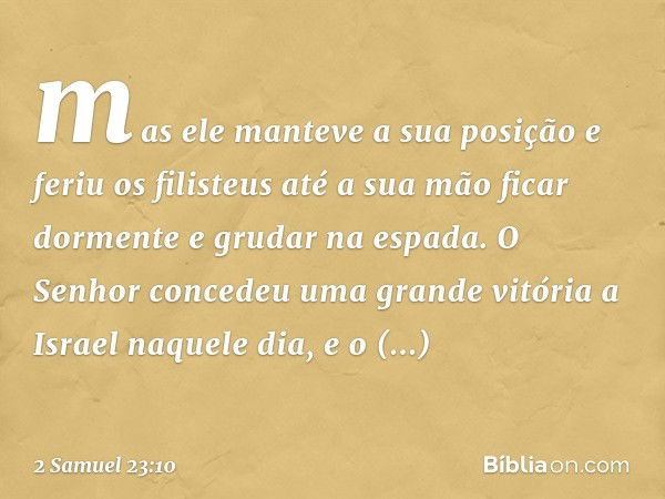 mas ele manteve a sua posição e feriu os filisteus até a sua mão ficar dormente e grudar na espada. O Senhor concedeu uma grande vitória a Israel naquele dia, e