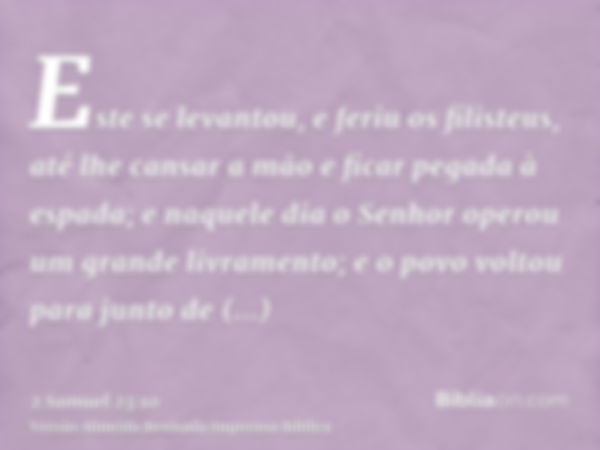 Este se levantou, e feriu os filisteus, até lhe cansar a mão e ficar pegada à espada; e naquele dia o Senhor operou um grande livramento; e o povo voltou para j