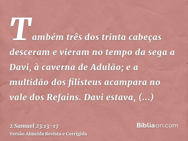 Também três dos trinta cabeças desceram e vieram no tempo da sega a Davi, à caverna de Adulão; e a multidão dos filisteus acampara no vale dos Refains.Davi esta