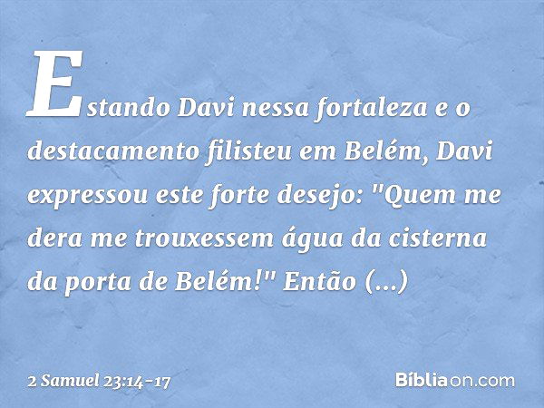 Estando Davi nessa fortaleza e o destacamento filisteu em Belém, Davi expressou este forte desejo: "Quem me dera me trouxessem água da cisterna da porta de Belé