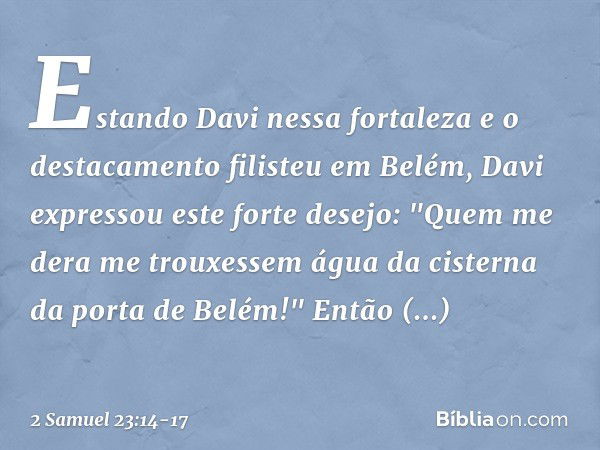 Estando Davi nessa fortaleza e o destacamento filisteu em Belém, Davi expressou este forte desejo: "Quem me dera me trouxessem água da cisterna da porta de Belé