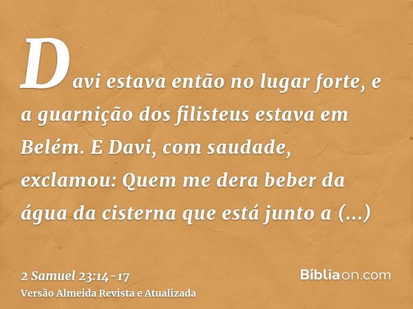 Davi estava então no lugar forte, e a guarnição dos filisteus estava em Belém.E Davi, com saudade, exclamou: Quem me dera beber da água da cisterna que está jun