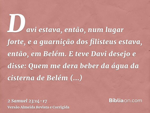 Davi estava, então, num lugar forte, e a guarnição dos filisteus estava, então, em Belém.E teve Davi desejo e disse: Quem me dera beber da água da cisterna de B