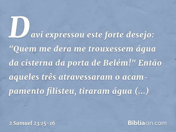 Davi expressou este forte desejo: "Quem me dera me trouxessem água da cisterna da porta de Belém!" Então aqueles três atravessaram o acam­pamento filisteu, tira