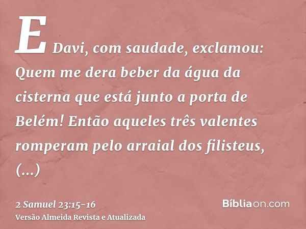 E Davi, com saudade, exclamou: Quem me dera beber da água da cisterna que está junto a porta de Belém!Então aqueles três valentes romperam pelo arraial dos fili