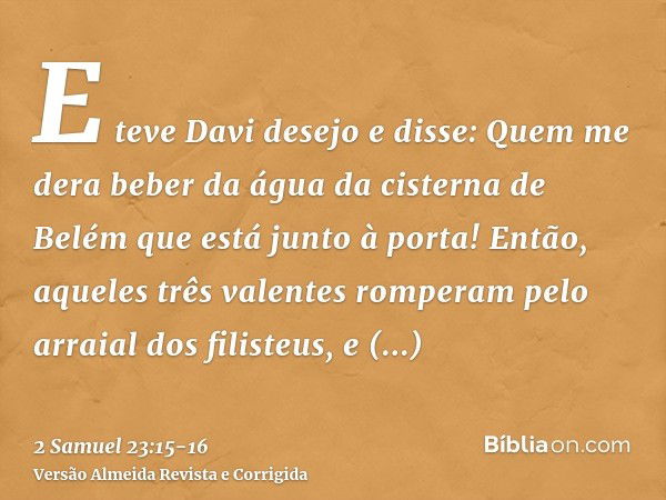 E teve Davi desejo e disse: Quem me dera beber da água da cisterna de Belém que está junto à porta!Então, aqueles três valentes romperam pelo arraial dos filist