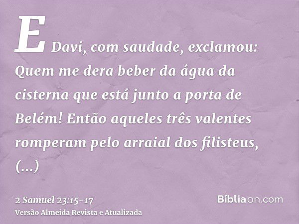 E Davi, com saudade, exclamou: Quem me dera beber da água da cisterna que está junto a porta de Belém!Então aqueles três valentes romperam pelo arraial dos fili