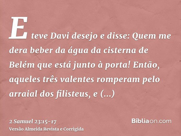 E teve Davi desejo e disse: Quem me dera beber da água da cisterna de Belém que está junto à porta!Então, aqueles três valentes romperam pelo arraial dos filist