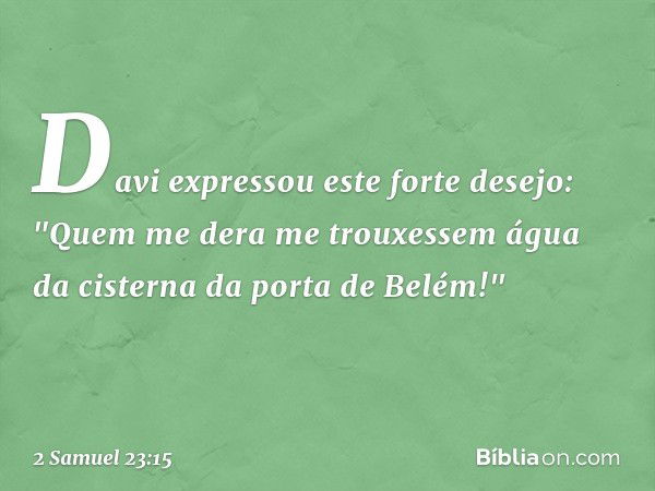 Davi expressou este forte desejo: "Quem me dera me trouxessem água da cisterna da porta de Belém!" -- 2 Samuel 23:15