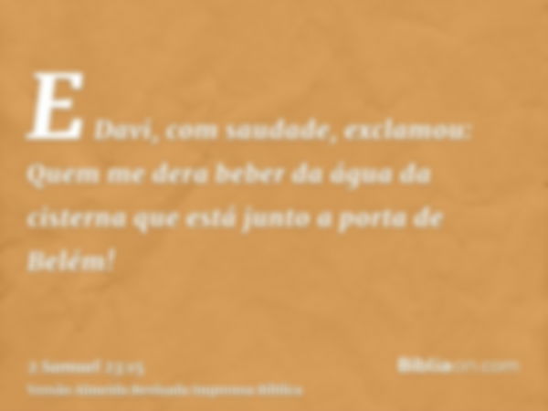 E Davi, com saudade, exclamou: Quem me dera beber da água da cisterna que está junto a porta de Belém!