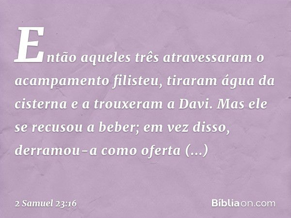 Então aqueles três atravessaram o acam­pamento filisteu, tiraram água da cisterna e a trouxeram a Davi. Mas ele se recusou a beber; em vez disso, derramou-a com