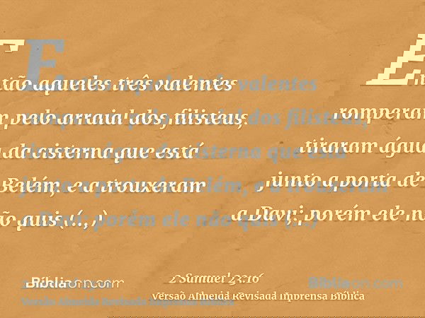 Então aqueles três valentes romperam pelo arraial dos filisteus, tiraram água da cisterna que está junto a porta de Belém, e a trouxeram a Davi; porém ele não q