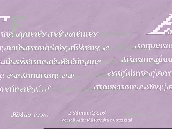 Então, aqueles três valentes romperam pelo arraial dos filisteus, e tiraram água da cisterna de Belém que está junto à porta, e a tomaram, e a trouxeram a Davi;
