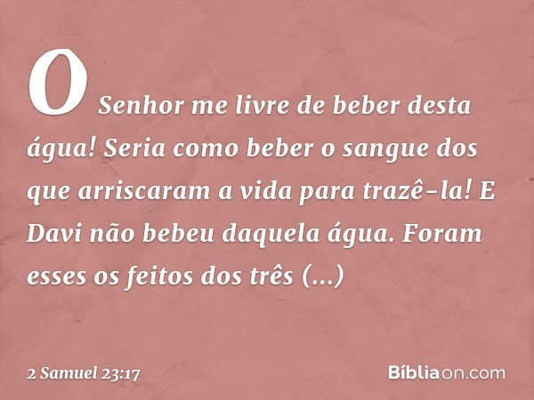 "O­ Senhor me livre de beber desta água! Seria como beber o sangue dos que arriscaram a vida para trazê-la!" E Davi não bebeu daquela água.
Foram esses os feito