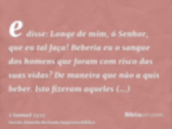 e disse: Longe de mim, ó Senhor, que eu tal faça! Beberia eu o sangue dos homens que foram com risco das suas vidas? De maneira que não a quis beber. Isto fizer