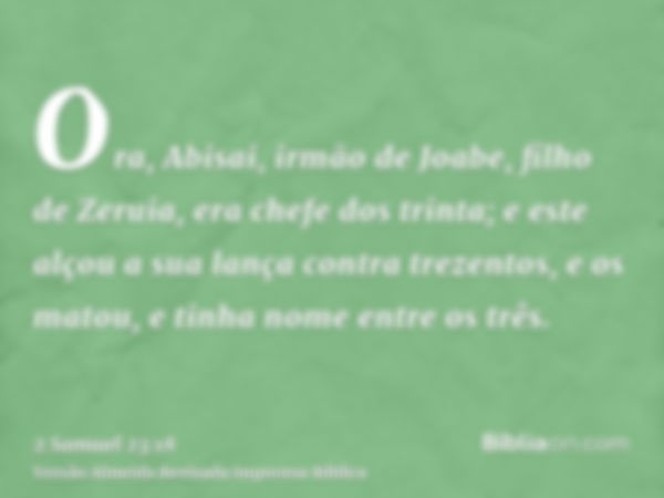 Ora, Abisai, irmão de Joabe, filho de Zeruia, era chefe dos trinta; e este alçou a sua lança contra trezentos, e os matou, e tinha nome entre os três.