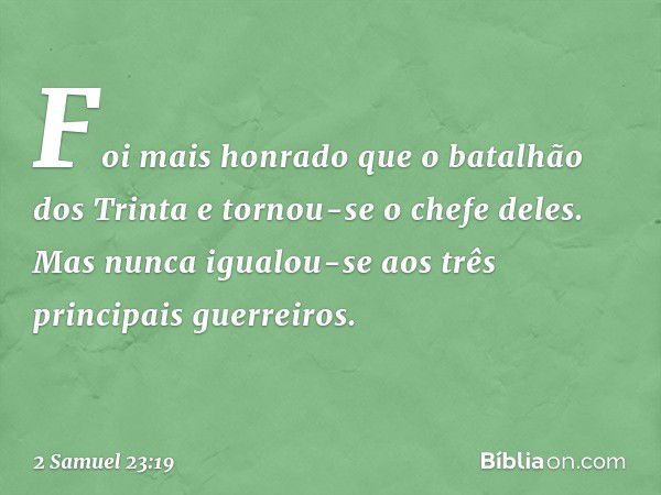 Foi mais honrado que o batalhão dos Trinta e tornou-se o chefe deles. Mas nunca igualou-se aos três principais guerreiros. -- 2 Samuel 23:19