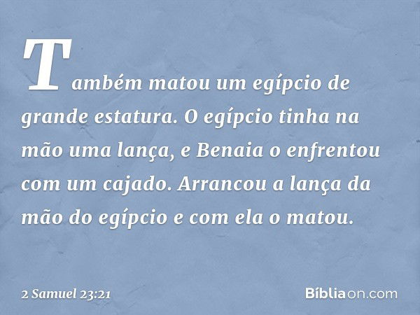 Também matou um egípcio de grande estatura. O egípcio tinha na mão uma lança, e Benaia o enfrentou com um cajado. Arrancou a lança da mão do egípcio e com ela o