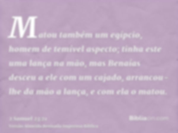 Matou também um egípcio, homem de temível aspecto; tinha este uma lança na mão, mas Benaías desceu a ele com um cajado, arrancou-lhe da mão a lança, e com ela o