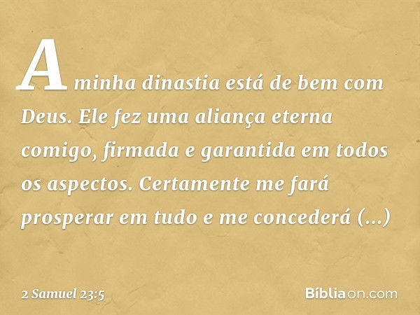 "A minha dinastia
está de bem com Deus.
Ele fez uma aliança eterna comigo,
firmada e garantida
em todos os aspectos.
Certamente me fará prosperar em tudo
e me c