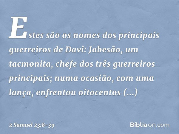 Estes são os nomes dos principais guerreiros de Davi:
Jabesão, um tacmonita, chefe dos três guerreiros principais; numa ocasião, com uma lança, enfrentou oitoce