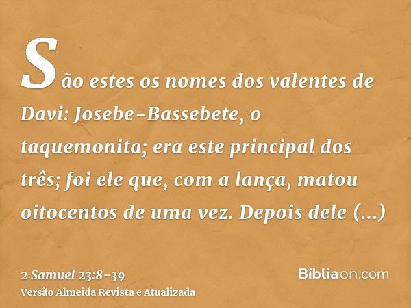 São estes os nomes dos valentes de Davi: Josebe-Bassebete, o taquemonita; era este principal dos três; foi ele que, com a lança, matou oitocentos de uma vez.Dep