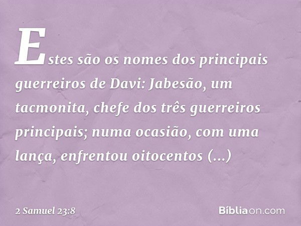 Estes são os nomes dos principais guerreiros de Davi:
Jabesão, um tacmonita, chefe dos três guerreiros principais; numa ocasião, com uma lança, enfrentou oitoce