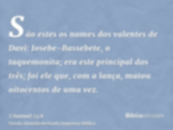 São estes os nomes dos valentes de Davi: Josebe-Bassebete, o taquemonita; era este principal dos três; foi ele que, com a lança, matou oitocentos de uma vez.