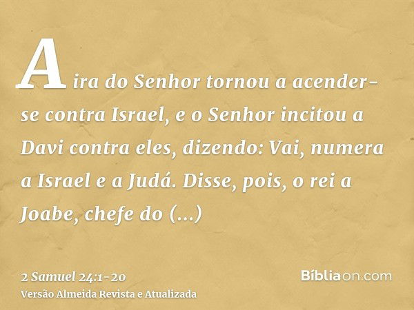 A ira do Senhor tornou a acender-se contra Israel, e o Senhor incitou a Davi contra eles, dizendo: Vai, numera a Israel e a Judá.Disse, pois, o rei a Joabe, che