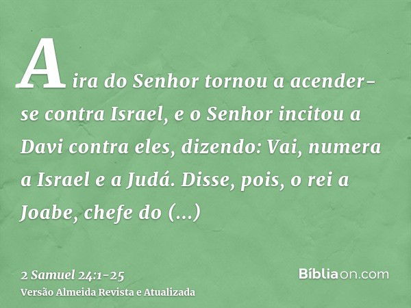 A ira do Senhor tornou a acender-se contra Israel, e o Senhor incitou a Davi contra eles, dizendo: Vai, numera a Israel e a Judá.Disse, pois, o rei a Joabe, che