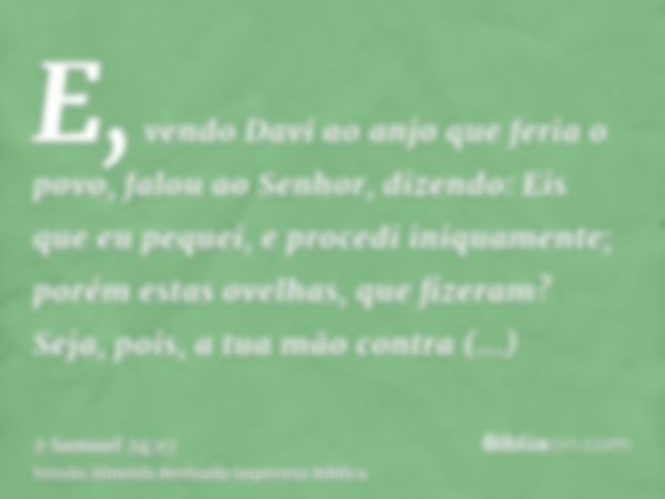 E, vendo Davi ao anjo que feria o povo, falou ao Senhor, dizendo: Eis que eu pequei, e procedi iniquamente; porém estas ovelhas, que fizeram? Seja, pois, a tua 