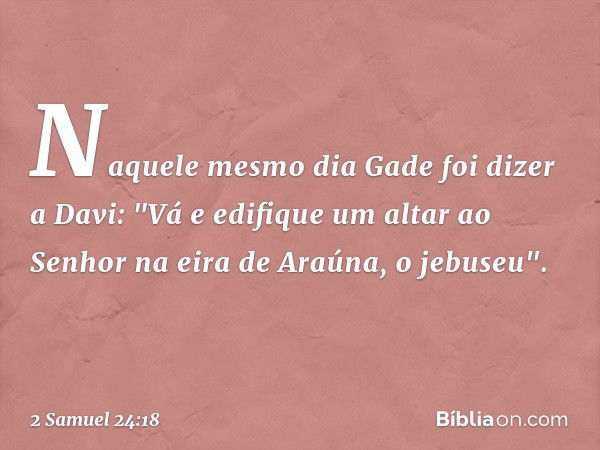 Naquele mesmo dia Gade foi dizer a Davi: "Vá e edifique um altar ao Senhor na eira de Araúna, o jebuseu". -- 2 Samuel 24:18