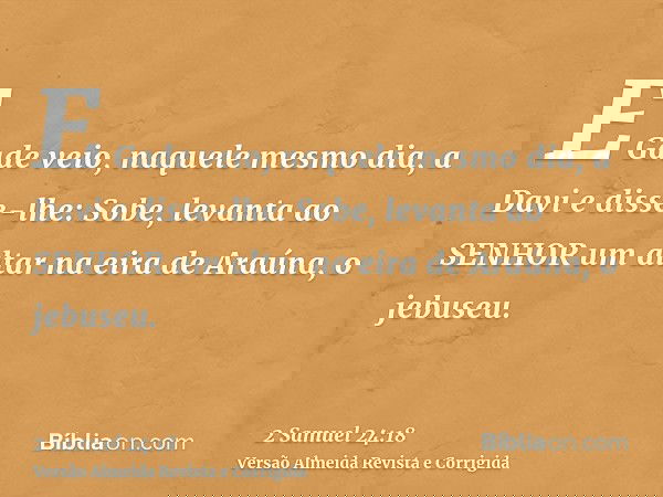 E Gade veio, naquele mesmo dia, a Davi e disse-lhe: Sobe, levanta ao SENHOR um altar na eira de Araúna, o jebuseu.
