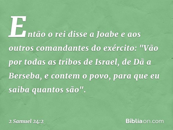 Então o rei disse a Joabe e aos outros comandantes do exército: "Vão por todas as tribos de Israel, de Dã a Berseba, e contem o povo, para que eu saiba quantos 