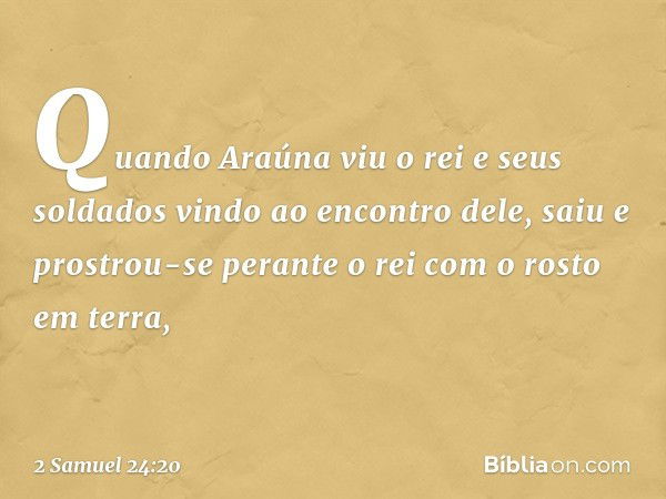 Quan­do Araúna viu o rei e seus soldados vindo ao encontro dele, saiu e prostrou-se perante o rei com o rosto em terra, -- 2 Samuel 24:20