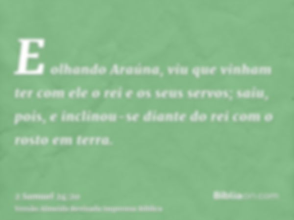 E olhando Araúna, viu que vinham ter com ele o rei e os seus servos; saiu, pois, e inclinou-se diante do rei com o rosto em terra.