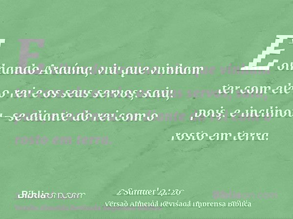 E olhando Araúna, viu que vinham ter com ele o rei e os seus servos; saiu, pois, e inclinou-se diante do rei com o rosto em terra.