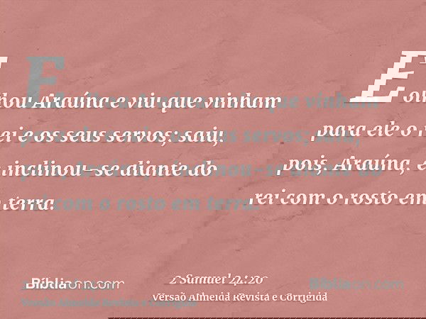 E olhou Araúna e viu que vinham para ele o rei e os seus servos; saiu, pois, Araúna, e inclinou-se diante do rei com o rosto em terra.