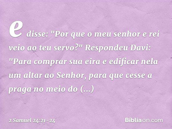 e disse: "Por que o meu senhor e rei veio ao teu servo?"
Respondeu Davi: "Para comprar sua eira e edificar nela um altar ao Senhor, para que cesse a praga no me