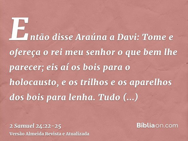 Então disse Araúna a Davi: Tome e ofereça o rei meu senhor o que bem lhe parecer; eis aí os bois para o holocausto, e os trilhos e os aparelhos dos bois para le