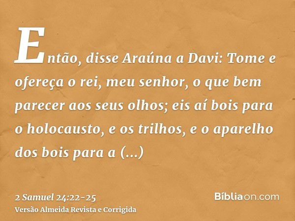 Então, disse Araúna a Davi: Tome e ofereça o rei, meu senhor, o que bem parecer aos seus olhos; eis aí bois para o holocausto, e os trilhos, e o aparelho dos bo