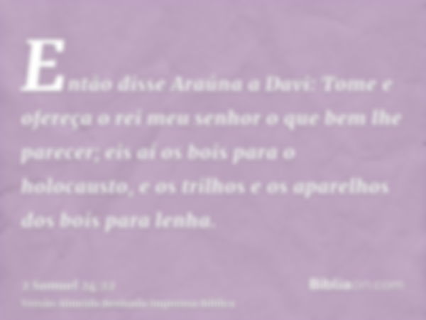 Então disse Araúna a Davi: Tome e ofereça o rei meu senhor o que bem lhe parecer; eis aí os bois para o holocausto, e os trilhos e os aparelhos dos bois para le