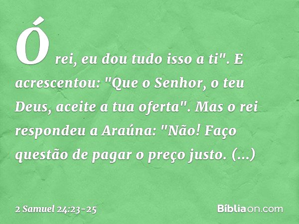 Ó rei, eu dou tudo isso a ti". E acres­centou: "Que o Senhor, o teu Deus, aceite a tua ofer­ta". Mas o rei respondeu a Araúna: "Não! Faço questão de pagar o pre