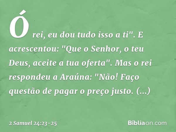 Ó rei, eu dou tudo isso a ti". E acres­centou: "Que o Senhor, o teu Deus, aceite a tua ofer­ta". Mas o rei respondeu a Araúna: "Não! Faço questão de pagar o pre