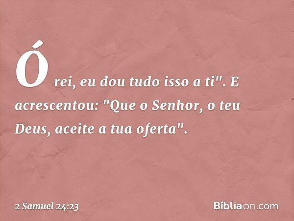 Ó rei, eu dou tudo isso a ti". E acres­centou: "Que o Senhor, o teu Deus, aceite a tua ofer­ta". -- 2 Samuel 24:23