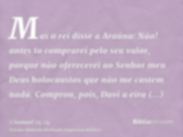 Mas o rei disse a Araúna: Não! antes to comprarei pelo seu valor, porque não oferecerei ao Senhor meu Deus holocaustos que não me custem nada. Comprou, pois, Da